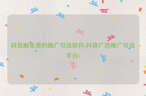 抖音刷免费的推广引流软件(抖音广告推广引流平台)