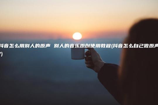 抖音怎么用别人的原声别人的音乐原创使用教程(抖音怎么自己做原声?)第1张