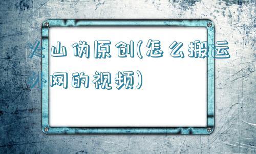 火山伪原创(怎么搬运外网的视频)